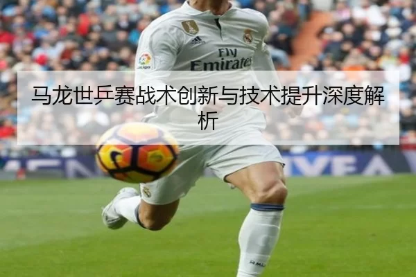 马龙世乒赛战术创新与技术提升深度解析