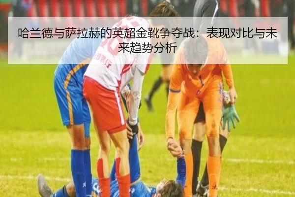 哈兰德与萨拉赫的英超金靴争夺战：表现对比与未来趋势分析