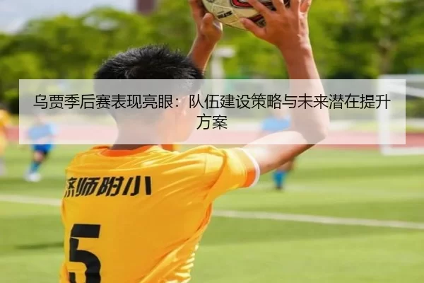 乌贾季后赛表现亮眼：队伍建设策略与未来潜在提升方案